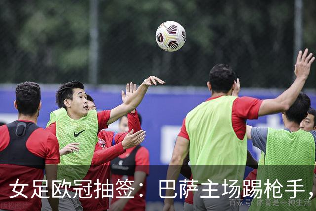 女足欧冠抽签：巴萨主场踢枪手，拜仁连战巴萨巴黎皇马曼城